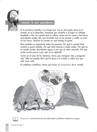 Usemos lo que aprendemos


                   Si tú quisieras contarle a un amigo que vive en otra parte cómo es tu
                   vereda, tú se la describes. Empiezas por contarle si el lugar es caliente,
                   templado o frío. Le cuentas qué se cultiva, cómo son las casas y las fincas,
                   qué plantas existen allí, qué animales hay en los montes y cuáles se crían
                   en las fincas. También le cuentas en qué trabaja la gente.
                   Pero también es importante saber los porqués. Por qué tu vereda tiene
                   muchos o pocos árboles. Por qué tiene buenos o malos suelos. Por qué en
                   tu vereda existen abundantes aguas o por qué se están secando. Por qué
                   existe mucha pesca o por qué se ha agotado.
                   Como en el caso de los doctores, tienes que averiguar más y preguntar
                   más. Sólo así puedes decir qué le pasa a tu vereda, y saber por qué
                   está como está.
                   En palabras científicas, tienes que hacer un diagnóstico de tu vereda.




                   Diagnóstico: conocimiento de una enfermedad o problema mediante sus signos.


20   Ciencias Sociales 3
 