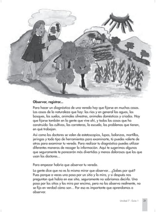 Observar, registrar...
Para hacer un diagnóstico de una vereda hay que fijarse en muchas cosas.
Las cosas de la naturaleza que hay: los ríos y en general las aguas, los
bosques, los suelos, animales silvestres, animales domésticos y criados. Hay
que fijarse también en la gente que vive ahí, y todas las cosas que ha
construido: los cultivos, las carreteras, la escuela, los problemas que tienen,
en qué trabajan.
Así como los doctores se valen de estetoscopios, lupas, balanzas, martillos,
jeringas y todo tipo de herramientas para examinarte, tú puedes valerte de
otras para examinar tu vereda. Para realizar tu diagnóstico puedes utilizar
diferentes maneras de recoger la información. Aquí te sugerimos algunas
que seguramente te parecerán más divertidas y menos dolorosas que las que
usan los doctores...

Para empezar habría que observar tu vereda.
La gente dice que no es lo mismo mirar que observar... ¿Sabes por qué?
Pues porque a veces uno pasa por un sitio y lo mira, y si después nos
preguntan qué había en ese sitio, seguramente no sabríamos decirlo. Uno
pasa por los sitios y los mira por encima, pero no los observa realmente, no
se fija en verdad cómo son... Por eso es importante que aprendamos a
observar.

                                                                Unidad 7 - Guía 1   21
 