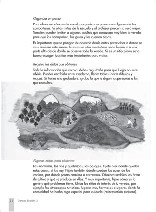 Organiza un paseo
                   Para observar cómo es tu vereda, organiza un paseo con algunos de tus
                   compañeros. Si otros niños de la escuela y el profesor pueden ir, será mejor.
                   También pueden invitar a algunos adultos que conozcan muy bien la vereda
                   para que los acompañen, los guíen y les cuenten cosas.
                   Es importante que se pongan de acuerdo desde antes para saber a dónde se
                   va a realizar este paseo. Si es en un sitio montañoso sería bueno ir a una
                   parte alta desde donde se observe toda la vereda. Si es un sitio plano sería
                   bueno escoger los sitios más importantes para visitar.

                   Registra los datos que obtienes
                   Toda la información que recojas debes registrarla para que luego no se te
                   olvide. Puedes escribirla en tu cuaderno, llenar tablas, hacer dibujos y
                   mapas. Si tienes una grabadora, graba lo que te digan las personas a las
                   que consultes.




                   Algunas cosas para observar
                   Las montañas, los ríos y quebradas, los bosques. Fíjate bien dónde quedan
                   estas cosas, si las hay. Fíjate también dónde quedan las casas de los
                   vecinos, por dónde pasan caminos o carreteras. Observa también las áreas
                   de cultivo y qué se produce en ellas. Y muy importante, fíjate cómo es la
                   gente y qué problemas tiene. Ubica los sitios de interés de tu vereda, por
                   ejemplo las atracciones turísticas, lugares muy hermosos o lugares donde la
                   comunidad ha hecho algo especial para cuidarla (reforestación etcétera).

22   Ciencias Sociales 3
 