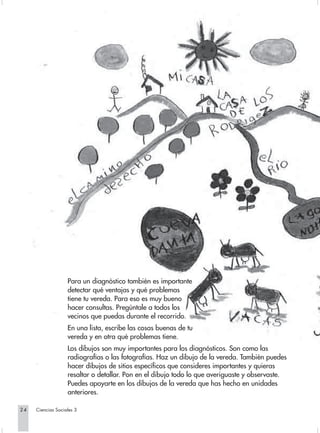 Para un diagnóstico también es importante
                   detectar qué ventajas y qué problemas
                   tiene tu vereda. Para eso es muy bueno
                   hacer consultas. Pregúntale a todos los
                   vecinos que puedas durante el recorrido.
                   En una lista, escribe las cosas buenas de tu
                   vereda y en otra qué problemas tiene.
                   Los dibujos son muy importantes para los diagnósticos. Son como las
                   radiografías o las fotografías. Haz un dibujo de la vereda. También puedes
                   hacer dibujos de sitios específicos que consideres importantes y quieras
                   resaltar o detallar. Pon en el dibujo todo lo que averiguaste y observaste.
                   Puedes apoyarte en los dibujos de la vereda que has hecho en unidades
                   anteriores.

24   Ciencias Sociales 3
 