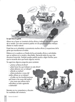 Lo que hace la gente
     Ahora vas a hacer un inventario de los oficios y trabajos que hace la gente
     de tu vereda. Con este inventario podrás ver de qué manera estos trabajos
     afectan tu medio natural.
     Fíjate bien en tu alrededor y encontrarás muchos oficios y ocupaciones de la
     gente que transforman el medio.
     Elabora en tu cuaderno un listado de los principales oficios o actividades
     que se realizan en tu vereda y descríbelos. Recuerda todos los que viste
     durante el recorrido. También puedes pedirle ayuda a algún familiar para
     que te recuerde otros que hacen algunos vecinos.
     Te sugerimos algunas preguntas para contestar:
        – ¿Cómo se llama el oficio?
        – ¿Qué hacen los que trabajan en este oficio?
        – ¿Qué obtienen con su trabajo?
        – ¿Dónde se realiza?
        – ¿Qué productos o cosas del
        medio utilizan en su trabajo?
        – ¿Cuáles son las transformaciones
        que hacen a las cosas del medio?
        – ¿Las cosas que utilizan de la
        naturaleza se están agotando
        o dañando?

     Reúnete con tus compañeros y discutan
     los resultados del inventario.

26     Ciencias Sociales 3
 