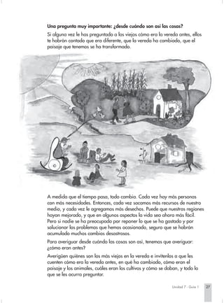 Una pregunta muy importante: ¿desde cuándo son así las cosas?
Si alguna vez le has preguntado a los viejos cómo era la vereda antes, ellos
te habrán contado que era diferente, que la vereda ha cambiado, que el
paisaje que tenemos se ha transformado.




A medida que el tiempo pasa, todo cambia. Cada vez hay más personas
con más necesidades. Entonces, cada vez sacamos más recursos de nuestro
medio, y cada vez le agregamos más desechos. Puede que nuestras regiones
hayan mejorado, y que en algunos aspectos la vida sea ahora más fácil.
Pero si nadie se ha preocupado por reponer lo que se ha gastado y por
solucionar los problemas que hemos ocasionado, seguro que se habrán
acumulado muchos cambios desastrosos.
Para averiguar desde cuándo las cosas son así, tenemos que averiguar:
¿cómo eran antes?
Averigüen quiénes son los más viejos en la vereda e invítenlos a que les
cuenten cómo era la vereda antes, en qué ha cambiado, cómo eran el
paisaje y los animales, cuáles eran los cultivos y cómo se daban, y todo lo
que se les ocurra preguntar.

                                                              Unidad 7 - Guía 1   27
 