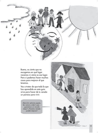Bueno, es cierto que no
escogemos en qué lugar
nacemos ni cómo es ese lugar.
Pero sí podemos hacer muchas
cosas para mejorar el que
tenemos.
Vas a tratar de que todo lo que
has aprendido en esta guía
sirva para hacer de tu vereda
un paraíso para vivir.


  Atención señores papás,
  les vamos a decir que...
    ¡queremos un mundo
   mejor! ¡Nuestra vereda
       puede mejorar!




                                  Unidad 7 - Guía 1   33
 