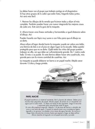 La debes hacer con el grupo que trabajó contigo en el diagnóstico.
Si hay otros grupos de tu salón que están listos, háganla todos juntos.
Así será más fácil.

1. Reúnan los dibujos de la vereda que hicieron todos y elijan el más
completo. También pueden hacer uno nuevo integrando las mejores cosas
de cada uno. Este será la guía de la maqueta.

2. Ahora tracen unas líneas verticales y horizontales a igual distancia sobre
el dibujo. Así:
Pueden hacerlo con lápiz muy suave o con hilos para que el dibujo no
se dañe.
Ahora elijan el lugar donde harán la maqueta; puede ser sobre una tabla,
una lámina de lata o en el piso en algún lugar en la escuela. Debe quedar
protegida para que no se dañe. Ojalá todos los niños del grupo puedan
trabajar en ella, así que debe ser suficientemente grande. De 1 metro cada
lado. O más si se puede. En esta lámina deben hacer otra cuadrícula, más
grande pero con la misma cantidad de cuadritos. Así:
La maqueta se puede elaborar en barro o en papel maché. Déjala secar
durante 15 días y luego píntala.




       PAPEL MACHÉ
     El papel maché es un material resistente, fácil y barato de obtener. Debes picar
     trocitos bien pequeños de papel. Mucho papel. Se echan en un recipiente con
      agua que lo cubra todo. Lo dejas así hasta el día siguiente. Luego lo escurres
                        y exprimes para sacarle bien toda el agua.
       En otra olla preparas engrudo. Mezcla 1/4 de taza de harina o almidón de
        yuca y una taza de agua. Cuando la mezcla toma una consistencia ligera,
       aguada y sin grumos, se añaden cinco tazas de agua hervida. Se cocina a
         fuego lento durante tres minutos hasta que espese y luego se deja enfriar.
                Ahora mezclas el engrudo con el papel escurrido y ya está.



                                                                        Unidad 7 - Guía 1   35
 