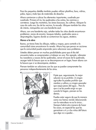 Para los pequeños detalles también pueden utilizar plastilina, lana, vidrios,
                   palos, tapas y todo tipo de materiales de desecho.
                   Ahora comiencen a ubicar los elementos importantes, cuadrado por
                   cuadrado. Primero el río, las quebradas o los caños, los caminos o
                   carreteras. Luego las montañas, las áreas boscosas, los cultivos. Ubiquen la
                   casa de cada uno, las de los vecinos, la escuela. Ubiquen también los sitios
                   de interés, márquenlos con una banderita azul.
                   Ahora, con una banderita roja, señalen todos los sitios donde encontraron
                   problemas: zonas de erosión, bosques talados, quebradas secas o
                   desprotegidas, lugares donde se contaminan las aguas, etcétera.
                   Manos a la obra
                   Bueno, ya tienes listos los dibujos, tablas y mapas, para contarle a la
                   comunidad cómo encontraron la vereda. Ahora hay que pensar en acciones
                   que la comunidad pueda emprender para solucionar esos problemas.
                   Ustedes deben pensar en muchas posibilidades para que el día del
                   encuentro todos se comprometan a trabajar en una. Por ejemplo, reforestar
                   los nacederos y cauces de las quebradas, cercar el cauce de la quebrada,
                   recoger toda la basura que no se descompone en un lugar, hacer abono con
                   la basura que sí se descompone, etcétera.
                   Piensen también en soluciones con las que se puedan comprometer las
                   personas independientemente de las otras.

                                                          Fíjate que, seguramente, la mejor
                                                          solución no es prohibir. A ningún
                                                          agricultor le puedes prohibir que
                                                          siembre y cultive y a ningún pescador
                                                          que saque peces del agua... Pero lo
                                                          que sí se les puede exigir es que
                                                          cuando lo hagan, piensen en los
                                                          demás.
                                                          Puedes estar seguro de que la manera
                                                          como nos hemos venido relacionando
                                                          con la naturaleza no es la única...
                                                          Siempre habrá otra manera de hacer
                                                          las cosas, en especial las que les
                                                          garanticen a ti y a los niños del futuro
                                                          que algo va a quedar...



36   Ciencias Sociales 3
 