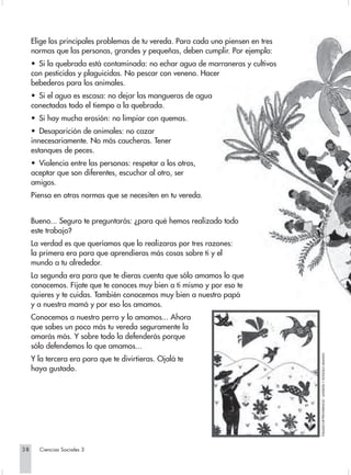 Elige los principales problemas de tu vereda. Para cada uno piensen en tres
     normas que las personas, grandes y pequeñas, deben cumplir. Por ejemplo:
     • Si la quebrada está contaminada: no echar agua de marraneras y cultivos
     con pesticidas y plaguicidas. No pescar con veneno. Hacer
     bebederos para los animales.
     • Si el agua es escasa: no dejar las mangueras de agua
     conectadas todo el tiempo a la quebrada.
     • Si hay mucha erosión: no limpiar con quemas.
     • Desaparición de animales: no cazar
     innecesariamente. No más caucheras. Tener
     estanques de peces.
     • Violencia entre las personas: respetar a los otros,
     aceptar que son diferentes, escuchar al otro, ser
     amigos.
     Piensa en otras normas que se necesiten en tu vereda.


     Bueno... Seguro te preguntarás: ¿para qué hemos realizado todo
     este trabajo?
     La verdad es que queríamos que lo realizaras por tres razones:
     la primera era para que aprendieras más cosas sobre ti y el
     mundo a tu alrededor.
     La segunda era para que te dieras cuenta que sólo amamos lo que
     conocemos. Fíjate que te conoces muy bien a ti mismo y por eso te
     quieres y te cuidas. También conocemos muy bien a nuestro papá
     y a nuestra mamá y por eso los amamos.
     Conocemos a nuestro perro y lo amamos... Ahora
     que sabes un poco más tu vereda seguramente la
     amarás más. Y sobre todo la defenderás porque
     sólo defendemos lo que amamos...
                                                                                   TOMADO DE"PROVIDENCIA". ANGELITA Y GONZÁLO ARANGO




     Y la tercera era para que te divirtieras. Ojalá te
     haya gustado.




38     Ciencias Sociales 3
 