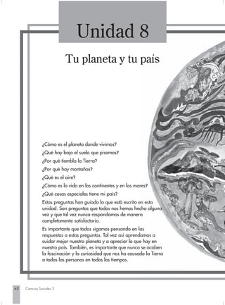 Unidad 8
                           Tu planeta y tu país




                ¿Cómo es el planeta donde vivimos?
                ¿Qué hay bajo el suelo que pisamos?
                ¿Por qué tiembla la Tierra?
                ¿Por qué hay montañas?
                ¿Qué es el aire?
                ¿Cómo es la vida en los continentes y en los mares?
                ¿Qué cosas especiales tiene mi país?
                Estas preguntas han guiado lo que está escrito en esta
                unidad. Son preguntas que todos nos hemos hecho alguna
                vez y que tal vez nunca respondamos de manera
                completamente satisfactoria.
                Es importante que todos sigamos pensando en las
                respuestas a estas preguntas. Tal vez así aprendamos a
                cuidar mejor nuestro planeta y a apreciar lo que hay en
                nuestro país. También, es importante que nunca se acaben
                la fascinación y la curiosidad que nos ha causado la Tierra
                a todas las personas en todos los tiempos.




40   Ciencias Sociales 3
 