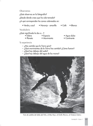 Observemos
¿Qué observas en la fotografía?
¿Desde dónde crees que ha sido tomada?
¿A qué corresponden las zonas coloreadas en:

   • Verde y azul         • Naranja - amarillo            • Café       • Blanco

Vocabulario
¿Qué significado le das a…?
     • Esfera            • Espacio                             • Agua dulce
     • Planeta           • Movimiento                          • Continente

Tu experiencia
   –   ¿Has sentido que la Tierra gira?
   –   ¿Qué movimientos de la Tierra has sentido? ¿Cómo fueron?
   –   ¿Qué hay debajo del suelo?
   –   ¿Qué hay debajo del agua de los mares?




    Foto de satélite del delta del Nilo, el Mar Rojo, el Golfo Pérsico, el Océano Índico.

                                                                          Unidad 8 - Guía 1   43
 