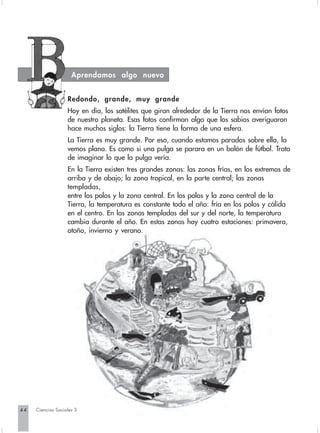 Aprendamos algo nuevo


                   Redondo, grande, muy grande
                   Hoy en día, los satélites que giran alrededor de la Tierra nos envían fotos
                   de nuestro planeta. Esas fotos confirman algo que los sabios averiguaron
                   hace muchos siglos: la Tierra tiene la forma de una esfera.
                   La Tierra es muy grande. Por eso, cuando estamos parados sobre ella, la
                   vemos plana. Es como si una pulga se parara en un balón de fútbol. Trata
                   de imaginar lo que la pulga vería.
                   En la Tierra existen tres grandes zonas: las zonas frías, en los extremos de
                   arriba y de abajo; la zona tropical, en la parte central; las zonas
                   templadas,
                   entre los polos y la zona central. En los polos y la zona central de la
                   Tierra, la temperatura es constante todo el año: fría en los polos y cálida
                   en el centro. En las zonas templadas del sur y del norte, la temperatura
                   cambia durante el año. En estas zonas hay cuatro estaciones: primavera,
                   otoño, invierno y verano.




44   Ciencias Sociales 3
 