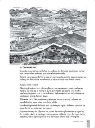 La Tierra está viva
Cuando miramos las montañas, los valles o las llanuras, podríamos pensar
que siempre han sido así, que nunca han cambiado.
Pero lo cierto es que la Tierra está en permanente cambio. Las montañas, los
valles y las llanuras se transforman, a veces sin que nos demos cuenta.

Fuego, tierra y agua
Nuestro planeta es una esfera cubierta por una cáscara, como un huevo.
Pero la cáscara de la Tierra es dura; está hecha de piedra y es mucho,
mucho más gruesa que la de un huevo. Toda esta cáscara está cubierta de
vejetación, arena, tierra y agua.
El interior de la Tierra está compuesto por unas rocas muy calientes en
estado líquido y por otras en estado sólido.
Una buena parte de la Tierra está cubierta por agua. Toda esa cantidad de
agua forma los océanos y los mares.
Los continentes y las islas son las partes de nuestro planeta que el agua no
ha podido cubrir. Si pudieras chupar con un pitillo un poco del agua de los
océanos, verías cómo aparece más tierra que ahora está sumergida.

                                                             Unidad 8 - Guía 1   45
 