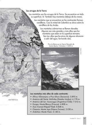 Las arrugas de la Tierra
                              Las montañas son las arrugas de la Tierra. Se encuentran en toda
                                su superficie. Sí. También hay montañas debajo de los mares.
                                      Las montañas que se encuentran en los continentes forman
                                         cordilleras. Casi la mitad de Colombia se ubica sobre la
                                           cordillera de los Andes.
                                             Las montañas submarinas se llaman dorsales.
                                              Algunas son más grandes y más altas que las
                             ASIA              montañas que están en la superficie terrestre.
                                                 Son tan altas que los picos de algunas alcanzan
  E U R O PA
                                                  a salir del agua, formando islas.
         Monte
         Blanco
                                                      Pico la Reina en La Sierra Nevada de
                                                        Santa Marta, Colombia: 5.800 m.
                                  Everest




                                                                                                    RAFAEL GUTIÉRREZ.
               ÁFRICA



                                  OCÉANO
                        Kilimanjaru
ATLÁNTICO



                               ÍNDICO




                                Las montañas más altas de cada continente:
                                • África: Kilimanjaru o Pico Uhuru (Tanzania): 5.895 m.
       ANTÁRTICA                • América del Norte: McKinley (Estados Unidos): 6.178 m.
                                • América del Sur: Aconcagua (Argentina/Chile): 7.010 m.
                                • Europa: Monte Blanco (Francia): 4.808 m.
                                • Asia: Everest (Nepal/Tíbet): 8.848 m.
                                • Oceanía: Monte Jaya (Nueva Guinea): 5.030 m.
                                • Antártica: Monte Visón: 5.140 m.


                                                                                    Unidad 8 - Guía 1                   47
 