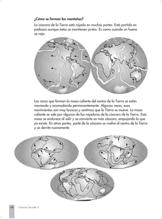 ¿Cómo se forman las montañas?
                   La cáscara de la Tierra está rajada en muchas partes. Está partida en
                   pedazos aunque éstos se mantienen juntos. Es como cuando un huevo
                   se raja.




                   Las rocas que forman la masa caliente del centro de la Tierra se están
                   moviendo y acomodando permanentemente. Algunas veces, esos
                   movimientos son muy bruscos y sentimos que la Tierra se mueve. La masa
                   caliente se sale por algunas de las rajaduras de la cáscara de la Tierra. Esta
                   masa se endurece al salir y se convierte en más cáscara, empujando la que
                   ya existe. En otras partes, parte de la cáscara se vuelve al centro de la Tierra
                   y se derrite nuevamente.




48   Ciencias Sociales 3
 