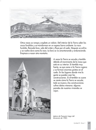Otras veces se rompe y explota un volcán. Del interior de la Tierra salen las
                     rocas fundidas y se transforman en un espeso barro ardiente. La roca
                     fundida, llamada lava, sale del cráter y fluye por el suelo. Después se enfría
                     y se vuelve dura como la roca. La lava se va amontonando y endureciendo.
                     Empieza a nacer otra montaña.

                                                            A veces la Tierra se sacude y tiembla
                                                            debido al movimiento de la masa que
                                                            está en su interior. Si tiembla muy
                                                            fuerte, se oye como si la Tierra rugiera
                                                            y se forman enormes grietas en el
                                                            suelo. En los lugares donde vive la
                                                            gente se pueden caer las
                                                            construcciones. Si el temblor es suave
                                                            se siente cómo la Tierra se sacude;
                                                            todo se mueve y las construcciones
                                                            sufren daños menores: algunas
                                                            paredes de nuestras viviendas se
                                                            rajan.
ARCHIVO EL TIEMPO.




                                                           Iglesia de Popayán luego del
                                                           terremoto de 1983.

                                                                                      Unidad 8 - Guía 1   49
 