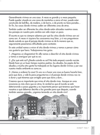 Generalmente vivimos en una casa. A veces es grande y a veces pequeña.
Puede quedar situada en una zona de montañas o cerca al mar; puede estar
construida de ladrillos, de madera, o de barro, o de pronto no tiene paredes...
En fin, las casas donde vivimos suelen ser diferentes unas de otras.
También suelen ser diferentes los sitios donde están ubicadas nuestras casas.
Los paisajes en nuestro país cambia con sólo viajar un poco.
El asunto es que no siempre sabemos por qué los sitios donde vivimos son así
como son. A veces ni siquiera los conocemos muy bien, y si nos preguntaran
desde cuándo es que el paisaje donde vivimos es de la manera que es,
seguramente pasaríamos dificultades para contestar.
En esta unidad vamos a mirar el sitio donde vivimos y vamos a pensar cómo
nos gustaría que fuera. Trabajaremos tres guías:
1. ¡Hagamos un diagnóstico! En ella vamos a describir el sitio donde vivimos
y vamos a averiguar por qué es así.
2. ¿Por qué está así? ¿Desde cuándo es así? No todo empezó cuando naciste.
Desde hace ya un buen tiempo nuestros padres, los abuelos, los papás de los
abuelos y mucha otra gente ha trabajado en los lugares donde vivimos y por eso
nuestro medio ambiente es como es.
3. ¡Vamos a ordenar la casa! Si uno va a hacer una cosa es bueno hacerla bien,
para que dure, y vale la pena preguntarnos si el paisaje donde vivimos nos va
a durar y qué tenemos que arreglar para que dure y dure...
Creemos que es importante que mires el sitio donde vives. Aunque en unas
ocasiones es más claro que en otras, la verdad es que el mundo se está
deteriorando a pasos gigantes y es importante pensar qué tenemos que hacer
nosotros o qué debemos decirles a los grandes para que después, cuando
también seamos grandes, ¡sigamos teniendo un sitio donde vivir!




                                                                           Unidad 7 - Guía 1   5
 