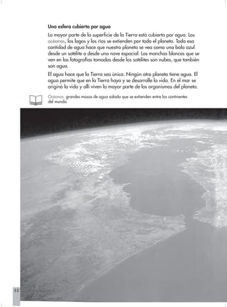 Una esfera cubierta por agua
                   La mayor parte de la superficie de la Tierra está cubierta por agua. Los
                   océanos, los lagos y los ríos se extienden por todo el planeta. Toda esa
                   cantidad de agua hace que nuestro planeta se vea como una bola azul
                   desde un satélite o desde una nave espacial. Las manchas blancas que se
                   ven en las fotografías tomadas desde los satélites son nubes, que también
                   son agua.
                   El agua hace que la Tierra sea única. Ningún otro planeta tiene agua. El
                   agua permite que en la Tierra haya y se desarrolle la vida. En el mar se
                   originó la vida y allí viven la mayor parte de los organismos del planeta.

                   Océanos: grandes masas de agua salada que se extienden entre los continentes
                   del mundo.




52   Ciencias Sociales 3
 