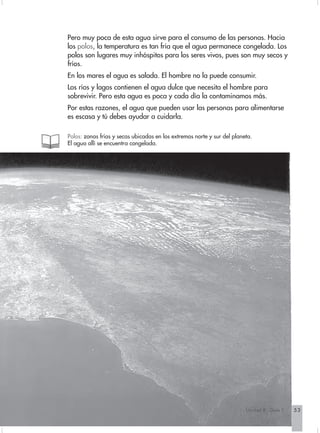 Pero muy poca de esta agua sirve para el consumo de las personas. Hacia
los polos, la temperatura es tan fría que el agua permanece congelada. Los
polos son lugares muy inhóspitos para los seres vivos, pues son muy secos y
fríos.
En los mares el agua es salada. El hombre no la puede consumir.
Los ríos y lagos contienen el agua dulce que necesita el hombre para
sobrevivir. Pero esta agua es poca y cada día la contaminamos más.
Por estas razones, el agua que pueden usar las personas para alimentarse
es escasa y tú debes ayudar a cuidarla.

Polos: zonas frías y secas ubicadas en los extremos norte y sur del planeta.
El agua allí se encuentra congelada.




                                                                         Unidad 8 - Guía 1   53
 