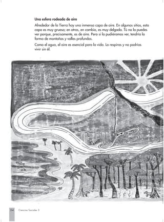Una esfera rodeada de aire
                   Alrededor de la Tierra hay una inmensa capa de aire. En algunos sitios, esta
                   capa es muy gruesa; en otros, en cambio, es muy delgada. Tú no la puedes
                   ver porque, precisamente, es de aire. Pero si la pudiéramos ver, tendría la
                   forma de montañas y valles profundos.
                   Como el agua, el aire es esencial para la vida. Lo respiras y no podrías
                   vivir sin él.




54   Ciencias Sociales 3
 