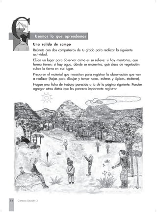 Usemos lo que aprendemos

                   Una salida de campo
                   Reúnete con dos compañeros de tu grado para realizar la siguiente
                   actividad.
                   Elijan un lugar para observar cómo es su relieve: si hay montañas, qué
                   forma tienen; si hay agua, dónde se encuentra; qué clase de vegetación
                   cubre la tierra en ese lugar.
                   Preparen el material que necesitan para registrar la observación que van
                   a realizar (hojas para dibujar y tomar notas, esferos y lápices, etcétera).
                   Hagan una ficha de trabajo parecida a la de la página siguiente. Pueden
                   agregar otros datos que les parezca importante registrar.




56   Ciencias Sociales 3
 