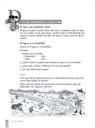 Lo que aprendemos y nuestra vida

                   El agua que podemos tomar
                   Después de jugar, cuando sientas sed, toma un pequeño sorbo de agua
                   con sal y luego uno de agua fresca. ¿Cuál te quita la sed? Recuerda que
                   a pesar de que tu planeta está lleno de agua, la mayor parte de ella es
                   salada.

                   El agua en tu localidad
                   ¿Cómo es el agua en tu localidad?
                   Averigua:
                   1. Dónde están ubicadas:
                      – Quebradas      – Ríos
                      – Lagos          – Mar
                   2. ¿Qué funciones cumplen estas fuentes de agua en tu comunidad?
                   3. ¿Hay casas, cultivos o fábricas cerca de esas fuentes?
                   4. ¿En qué estado está el agua?

                   Actúa
                   Si el agua de las fuentes que hay en tu comunidad está sucia, ¿por qué
                   ocurre esto? ¿Quién la ensució?
                   ¿Qué crees que habría que hacer para conservar limpia el agua de
                   quebradas, ríos, lagunas y del mar?




58   Ciencias Sociales 3
 