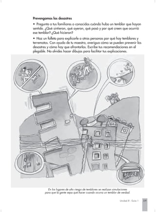 Prevengamos los desastres
• Pregunta a tus familiares o conocidos cuándo hubo un temblor que hayan
sentido. ¿Qué sintieron, qué oyeron, qué pasó y por qué creen que ocurrió
ese temblor? ¿Qué hicieron?
• Haz un folleto para explicarle a otras personas por qué hay temblores y
terremotos. Con ayuda de tu maestra, averigua cómo se pueden prevenir los
desastres y cómo hay que afrontarlos. Escribe tus recomendaciones en el
plegable. No olvides hacer dibujos para facilitar tus explicaciones.




          En los lugares de alto riesgo de temblores se realizan simulaciones
        para que la gente sepa qué hacer cuando ocurra un temblor de verdad.

                                                                    Unidad 8 - Guía 1   59
 