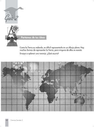 S
Guía 2
                     Partamos de tus ideas


                   Como la Tierra es redonda, es difícil representarla en un dibujo plano. Hay
                   muchas formas de representar la Tierra, pero ninguna de ellas es exacta.
                   Ensaya a aplanar una naranja. ¿Qué ocurre?




60   Ciencias Sociales 3
 