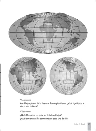 Vocabulario
Los dibujos planos de la Tierra se llaman planisferios. ¿Qué significado le
das a esta palabra?

Observemos
¿Qué diferencias ves entre los distintos dibujos?
¿Qué forma tienen los continentes en cada uno de ellos?

                                                              Unidad 8 - Guía 2   61
 