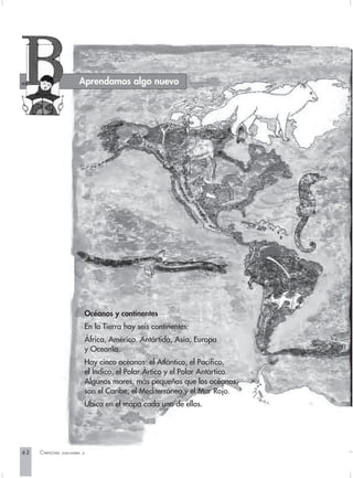 Aprendamos algo nuevo




                       Océanos y continentes
                       En la Tierra hay seis continentes:
                       África, América, Antártida, Asia, Europa
                       y Oceanía.
                       Hay cinco océanos: el Atlántico, el Pacífico,
                       el Índico, el Polar Ártico y el Polar Antártico.
                       Algunos mares, más pequeños que los océanos,
                       son el Caribe, el Mediterráneo y el Mar Rojo.
                       Ubica en el mapa cada uno de ellos.




62   Ciencias Sociales 3
 