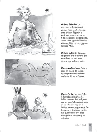 Océano Atlántico. Los
europeos lo llamaron así
porque hace mucho tiempo,
antes de que llegaran a
América, pensaban que en
todo ese océano desconocido,
vivían unos gigantes llamados
Atlantes, hijos de otro gigante
llamado Atlas.


Océano Índico. Lo llamaron
así porque era el océano que
rodeaba a un país muy
grande que se llama India.


El mar Mediterráneo. Quiere
decir en medio de tierras.
Fíjate que este mar está en
medio de Africa y Europa.




El mar Caribe. Los españoles
lo llamaban el mar de los
indios rebeldes. Los indígenas
que los españoles encontraron
en las islas que hay en el
Caribe eran muy guerreros. Se
llamaban a sí mismos caribís,
que quería decir que ellos
eran gente o personas y no
animales.


               Unidad 8 - Guía 2   65
 