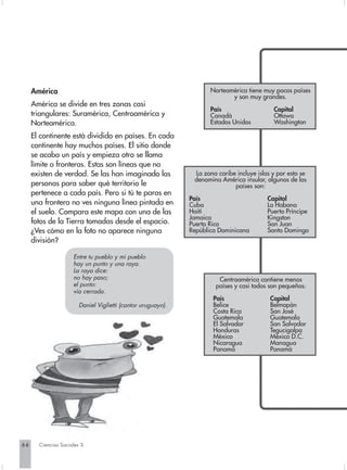 América                                                         Norteamérica tiene muy pocos países
                                                                            y son muy grandes.
     América se divide en tres zonas casi
                                                                     País                   Capital
     triangulares: Suramérica, Centroamérica y                       Canadá                 Ottawa
     Norteamérica.                                                   Estados Unidos         Washington

     El continente está dividido en países. En cada
     continente hay muchos países. El sitio donde
     se acaba un país y empieza otro se llama
     límite o fronteras. Estas son líneas que no
     existen de verdad. Se las han imaginado las               La zona caribe incluye islas y por esto se
                                                               denomina América insular, algunos de los
     personas para saber qué territorio le                                   países son:
     pertenece a cada país. Pero si tú te paras en
                                                              País                        Capital
     una frontera no ves ninguna línea pintada en             Cuba                        La Habana
     el suelo. Compara este mapa con una de las               Haití                       Puerto Príncipe
                                                              Jamaica                     Kingston
     fotos de la Tierra tomadas desde el espacio.             Puerto Rico                 San Juan
     ¿Ves cómo en la foto no aparece ninguna                  República Dominicana        Santo Domingo
     división?

                     Entre tu pueblo y mi pueblo
                     hay un punto y una raya.
                     La raya dice:
                     no hay paso;                                      Centroamérica contiene menos
                     el punto:                                        países y casi todos son pequeños:
                     vía cerrada.
                                                                     País                  Capital
                        Daniel Viglietti (cantor uruguayo).          Belice                Belmopán
                                                                     Costa Rica            San José
                                                                     Guatemala             Guatemala
                                                                     El Salvador           San Salvador
                                                                     Honduras              Tegucigalpa
                                                                     México                México D.C.
                                                                     Nicaragua             Managua
                                                                     Panamá                Panamá




66     Ciencias Sociales 3
 