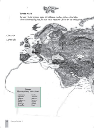 Europa y Asia
                   Europa y Asia también están divididas en muchos países. Aquí sólo
                   identificaremos algunos, los que vas a necesitar ubicar en las otras guías.




OCÉANO

ATLÁNTICO




                                    EUROPA




                         Europa
               Algunos países y sus capitales:

                 Alemania          Berlín
                 España            Madrid
                 Grecia            Atenas
                 Inglaterra        Londres
                 Italia            Roma
                 Portugal          Lisboa
                 Francia           París




68   Ciencias Sociales 3
 