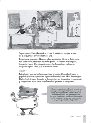 Seguramente tú has ido donde el doctor. Los doctores siempre tratan
de averiguar qué enfermedad tiene uno.
Preguntan y preguntan. Quieren saber qué sientes, dónde te duele, miran
qué color tienes, te revisan por todas partes. Si no están muy seguros,
te mandan hacer diferentes exámenes. Así, los doctores realizan un
diagnóstico para saber qué enfermedad tienes.

Juguemos
Reúnete con otro compañero para jugar al doctor. Uno deberá hacer el
papel de paciente y pensar en alguna enfermedad bien difícil de averiguar.
El otro hará el papel de doctor y debe realizar un diagnóstico preguntando
y preguntando hasta saber la enfermedad que tiene el compañero.


                                      ¡Croac! No puede ser solamente un dolor de
                                     estómago, porque para adivinarlo no hay que
                                       hacer muchas preguntas. Tiene que ser una
                                        enfermedad difícil, que presente muchos
                                    síntomas. Por ejemplo, el cólera o el sarampión.
                                       Así el compañero tendrá que hacer muchas
                                           preguntas para poder diagnosticar.




                                                                 Unidad 7 - Guía 1     7
 