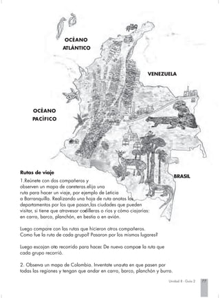 OCÉANO
                      ATLÁNTICO




                                                                   VENEZUELA




      OCÉANO
      PACÍFICO




Rutas de viaje
                                                                            BRASIL
1.Reúnete con dos compañeros y
observen un mapa de car eteras.elija una
                            r
ruta para hacer un viaje, por ejemplo de Leticia
a Barranquilla. Realizando una hoja de ruta anotas los
departamentos por los que pasan,las ciudades que pueden
visitar, si tiene que atravesar cor illeras o ríos y cómo ciajarías:
                                  d
en carro, barco, planchón, en bestia o en avión.

Luego compare con las rutas que hicieron otros compañeros.
Como fue la ruta de cada grupo? Pasaron por los mismos lugares?

Luego escojan otr recorrido para hacer De nuevo compar la ruta que
                o                    .               e
cada grupo recorrió.

2. Observa un mapa de Colombia. Inventate una uta en que pasen por
                                                 r
todas las regiones y tengan que andar en carro, barco, planchón y burro.

                                                                         Unidad 8 - Guía 2   77
 
