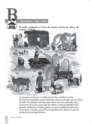 Aprendamos algo nuevo

                  El medio ambiente es fruto de nuestra forma de vida y de
                  nuestro trabajo




                  Las personas vivimos en un medio natural. Para satisfacer muchas
                  de nuestras necesidades usamos diferentes recursos naturales que nos ofrece
                  el medio. Por ejemplo, tomamos agua de los ríos y las quebradas para
                  el consumo de la casa, para regar los cultivos y para los bebederos del
                  ganado. También las ciudades gastan una gran cantidad de agua para
                  el uso de las viviendas, para el funcionamiento de las fábricas y para la
                  producción de energía eléctrica.

8   Ciencias Sociales 3
 