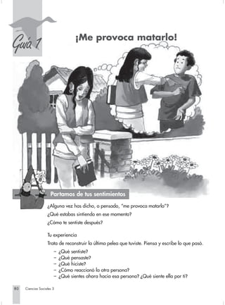 S
Guía 1                            ¡Me provoca matarlo!




                     Partamos de tus sentimientos
                   ¿Alguna vez has dicho, o pensado, “me provoca matarlo”?
                   ¿Qué estabas sintiendo en ese momento?
                   ¿Cómo te sentiste después?

                   Tu experiencia
                   Trata de reconstruir la última pelea que tuviste. Piensa y escribe lo que pasó.
                       –   ¿Qué sentiste?
                       –   ¿Qué pensaste?
                       –   ¿Qué hiciste?
                       –   ¿Cómo reaccionó la otra persona?
                       –   ¿Qué sientes ahora hacia esa persona? ¿Qué siente ella por ti?

80   Ciencias Sociales 3
 