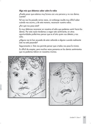 Algo más que debemos saber sobre la rabia
                                                                   ¿Puede pasar que estemos muy bravos con una persona y no nos demos
                                                                   cuenta?
                                                                   Tal vez nos ha pasado varias veces, sin embargo resulta muy difícil saber
                                                                   cuándo nos ocurre, y de esta manera, reconocer nuestra rabia.
                                                                   ¿Por qué nos pasa esto?
                                                                   Es muy doloroso reconocer en nosotros el odio que podemos sentir hacia los
                                                                   demás. Por esta razón tendemos a negar este sentimiento; en otras
                                                                   oportunidades preferimos pensar que es el otro quien nos detesta y nos
                                                                   odia.
                                                                   ¿Alguna vez te han acusado de estar odiando a alguien cuando realmente
                                                                   esto no está pasando?
                                                                   Seguramente sí. Esto nos permite pensar que a todos nos pasa lo mismo.
                                                                   Es difícil de aceptar, pero muchas veces ponemos en los demás sentimientos
                                                                   que no podemos tolerar en nosostros mismos.
“ESTUDIOS PARA MURAL EN LAS NACIONES UNIDAS”, CÁNDIDO PORTINARI.




                                                                                                     “ESTUDIOS PARA MURAL EN LAS NACIONES UNIDAS”, CÁNDIDO PORTINARI.




                                                                                                                                                                        Unidad 9 - Guía 1   85
 