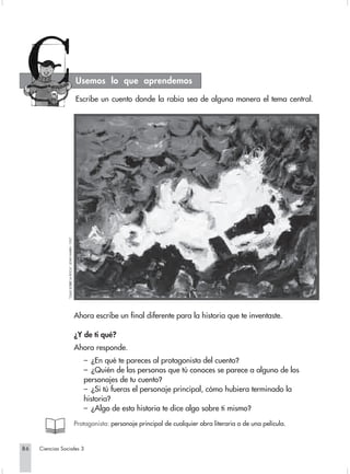 Usemos lo que aprendemos

                                                           Escribe un cuento donde la rabia sea de alguna manera el tema central.
                 “OLAS SOBRE LA ROCA”, JOHN MARIN. 1937.




                                                           Ahora escribe un final diferente para la historia que te inventaste.

                                                           ¿Y de ti qué?
                                                           Ahora responde.
                                                              – ¿En qué te pareces al protagonista del cuento?
                                                              – ¿Quién de las personas que tú conoces se parece a alguno de los
                                                              personajes de tu cuento?
                                                              – ¿Si tú fueras el personaje principal, cómo hubiera terminado la
                                                              historia?
                                                              – ¿Algo de esta historia te dice algo sobre ti mismo?
                                                           Protagonista: personaje principal de cualquier obra literaria o de una película.


86   Ciencias Sociales 3
 