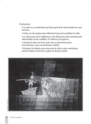 Concluyamos
                                                      • La rabia es un sentimiento que hace parte de la vida de todos los seres
                                                      humanos.
                                                      • Cada uno de nosotros tiene diferentes formas de manifestar la rabia.
                                                      • La rabia junto con la intolerancia a las diferencias están estrechamente
                                                      relacionadas con los conflictos, la violencia y las guerras.
                                                      • Aunque la rabia nos hace sentir mal, es importante que la
                                                      reconozcamos y que nos permitamos sentirla.
                                                      • Encontrar la relación que existe entre la rabia y otros sentimientos
                                                      como la tristeza y la ternura, puede ser de gran ayuda.
 “EL NAVEGANTE”, PAUL KLEE. 1923.




88                                  Ciencias Sociales 3
 