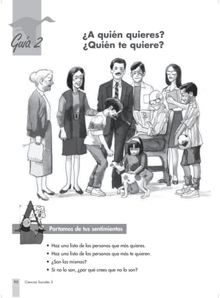 S
Guía 2                              ¿A quién quieres?
                                    ¿Quién te quiere?




                     Partamos de tus sentimientos

                   • Haz una lista de las personas que más quieres.
                   • Haz una lista de las personas que más te quieren.
                   • ¿Son las mismas?
                   • Si no lo son, ¿por qué crees que no lo son?

90   Ciencias Sociales 3
 