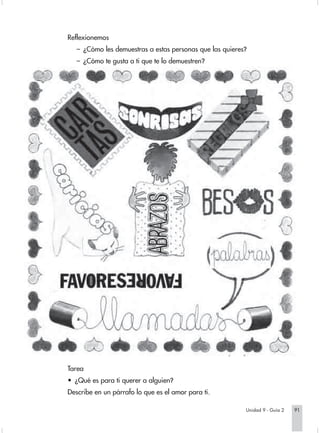 Reflexionemos
   – ¿Cómo les demuestras a estas personas que las quieres?
   – ¿Cómo te gusta a ti que te lo demuestren?




Tarea
• ¿Qué es para ti querer a alguien?
Describe en un párrafo lo que es el amor para ti.

                                                          Unidad 9 - Guía 2   91
 