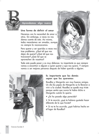 Aprendamos algo nuevo


                   Una forma de definir el amor
                   Nacemos con la necesidad de amar a
                   otros. Sin embargo, a veces no nos
                   damos cuenta de esto. Así mismo,
                   todos necesitamos ser amados, aunque
                   no siempre lo reconozcamos.
                   Pero querer y ser queridos a veces nos
                   trae problemas. ¿Qué tal que nos
                   dejen de querer? ¿Qué tal que nos
                   traicionen? ¿Qué tal que se
                   aprovechen de nosotros?
                   Todo esto puede pasar y es muy doloroso. Lo importante es que siempre
                   vamos a encontrar a alguien a quien querer y que nos quiera. Y siempre
                   vamos a ser mejores personas después de haber querido a alguien.


                                             Es impor tante que los demás
                                             sepan que los queremos
                                             Rosalba y Margarita son muy buenas amigas.
                                             Un día los papás de Margarita se la llevaron a
                                             vivir a la ciudad. Rosalba se quedó muy triste
                                             porque sentía que nunca le había dicho a
                                             Margarita cuánto la quería.
                                             • ¿Te ha pasado algo parecido?
                                             • Si te ocurrió, ¿qué te hubiera gustado hacer
                                             diferente de lo que hiciste?
                                             • Si no te ha ocurrido, ¿qué habrías hecho en
                                             el lugar de Rosalba?




92   Ciencias Sociales 3
 