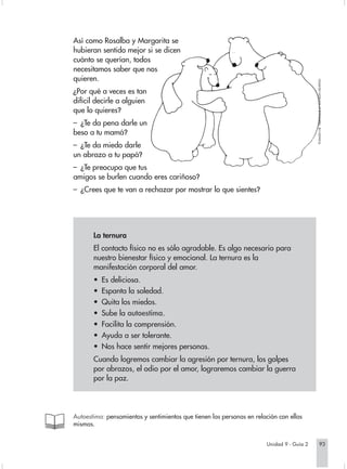 Así como Rosalba y Margarita se
hubieran sentido mejor si se dicen
cuánto se querían, todos
necesitamos saber que nos
quieren.




                                                                                           TOMADO DE "ABRÁZAME 2" KATHLEEN KEATING
¿Por qué a veces es tan
difícil decirle a alguien
que lo quieres?
– ¿Te da pena darle un
beso a tu mamá?
– ¿Te da miedo darle
un abrazo a tu papá?
– ¿Te preocupa que tus
amigos se burlen cuando eres cariñoso?
– ¿Crees que te van a rechazar por mostrar lo que sientes?




       La ternura
       El contacto físico no es sólo agradable. Es algo necesario para
       nuestro bienestar físico y emocional. La ternura es la
       manifestación corporal del amor.
       •   Es deliciosa.
       •   Espanta la soledad.
       •   Quita los miedos.
       •   Sube la autoestima.
       •   Facilita la comprensión.
       •   Ayuda a ser tolerante.
       •   Nos hace sentir mejores personas.
       Cuando logremos cambiar la agresión por ternura, los golpes
       por abrazos, el odio por el amor, lograremos cambiar la guerra
       por la paz.




Autoestima: pensamientos y sentimientos que tienen las personas en relación con ellas
mismas.


                                                                       Unidad 9 - Guía 2               93
 