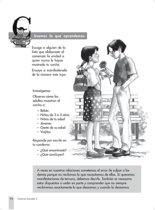 Usemos lo que aprendemos


                  Escoge a alguien de la
                  lista que elaboraste al
                  comenzar la unidad a
                  quien nunca le hayas
                  mostrado tu cariño.
                  Ensaya a manifestárselo
                  de la manera más tuya.



                   Investigemos  
                   Observa cómo los
                   adultos muestran el
                   cariño a:
                       –   Bebés
                       –   Niños de 3 a 5 años
                       –   Niños de tu edad
                       –   Jóvenes
                       –   Gente de su edad
                       –   Viejitos

                   Responde por escrito en
                   tu cuaderno.
                       – ¿Qué encontraste?
                       – ¿Qué concluyes?



                       A veces en nuestras relaciones cometemos el error de culpar a los
                       demás porque no recibimos lo que necesitamos de ellos. Si queremos
                       manifestaciones de ternura, debemos decirlo. También es necesario
                       estar dispuestos a ceder en parte y comprender que no siempre
                       recibiremos exactamente lo que deseamos y cuando lo deseamos.


94   Ciencias Sociales 3
 