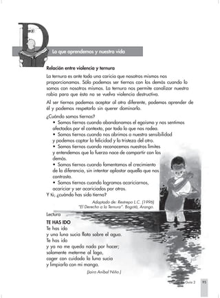 Lo que aprendemos y nuestra vida


Relación entre violencia y ternura
La ternura es ante todo una caricia que nosotros mismos nos
proporcionamos. Sólo podemos ser tiernos con los demás cuando lo
somos con nosotros mismos. La ternura nos permite canalizar nuestra
rabia para que ésta no se vuelva violencia destructiva.
Al ser tiernos podemos aceptar al otro diferente, podemos aprender de
él y podemos respetarlo sin querer dominarlo.
¿Cuándo somos tiernos?
   • Somos tiernos cuando abandonamos el egoísmo y nos sentimos
   afectados por el contexto, por todo lo que nos rodea.
   • Somos tiernos cuando nos abrimos a nuestra sensibilidad
   y podemos captar la felicidad y la tristeza del otro.
   • Somos tiernos cuando reconocemos nuestros límites
   y entendemos que la fuerza nace de compartir con los
   demás.
   • Somos tiernos cuando fomentamos el crecimiento
   de la diferencia, sin intentar aplastar aquello que nos
   contrasta.
   • Somos tiernos cuando logramos acariciarnos,
   acariciar y ser acariciados por otros.
Y tú, ¿cuándo has sido tierno?
                       Adaptado de: Restrepo L.C. (1996)
               “El Derecho a la Ternura”. Bogotá, Arango.
Lectura
TE HAS IDO
Te has ido
y una luna sucia flota sobre el agua.
Te has ido
y ya no me queda nada por hacer;
solamente meterme al lago,
coger con cuidado la luna sucia
y limpiarla con mi manga.
                    (Jairo Aníbal Niño.)

                                                            Unidad 9 - Guía 2   95
 