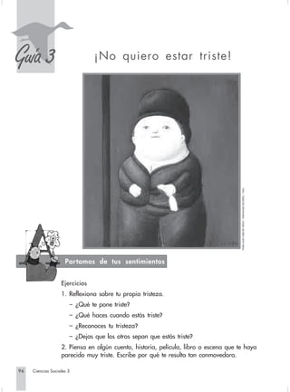 S
Guía 3                          ¡No quiero estar triste!




                                                                                      “PAPA JUAN XXIII DE NIÑO”, FERNANDO BOTERO. 1965.




                     Partamos de tus sentimientos


                   Ejercicios
                   1. Reflexiona sobre tu propia tristeza.
                       – ¿Qué te pone triste?
                       – ¿Qué haces cuando estás triste?
                       – ¿Reconoces tu tristeza?
                       – ¿Dejas que los otros sepan que estás triste?
                   2. Piensa en algún cuento, historia, película, libro o escena que te haya
                   parecido muy triste. Escribe por qué te resulta tan conmovedora.

96   Ciencias Sociales 3
 