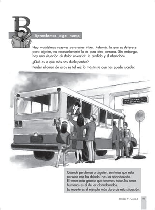 Aprendamos algo nuevo


Hay muchísimas razones para estar tristes. Además, lo que es doloroso
para alguien, no necesariamente lo es para otra persona. Sin embargo,
hay una situación de dolor universal: la pérdida y el abandono.
¿Qué es lo que más nos duele perder?
Perder el amor de otros es tal vez lo más triste que nos puede suceder.




                       Cuando perdemos a alguien, sentimos que esta
                       persona nos ha dejado, nos ha abandonado.
                       El temor más grande que tenemos todos los seres
                       humanos es el de ser abandonados.
                       La muerte es el ejemplo más claro de esta situación.

                                                            Unidad 9 - Guía 3   97
 