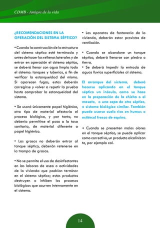 CDMB - Amigos de la vida
14
¿RECOMENDACIONES EN LA
OPERACIÓN DEL SISTEMA SÉPTICO?
• Cuando la construcción de la estructura
del sistema séptico esté terminada y
antesdehacerlosrellenoslateralesyde
entrar en operación el sistema séptico,
se deberá llenar con agua limpia todo
el sistema: tanques y tuberías, a fin de
verificar la estanqueidad del mismo.
Si aparecen fugas, estas deberán
corregirse y volver a repetir la prueba
hasta comprobar la estanqueidad del
sistema.
• Se usará únicamente papel higiénico,
otro tipo de material afectaría el
proceso biológico, y por tanto, no
debería permitirse el paso a la tasa
sanitaria, de material diferente a
papel higiénico.
• Las grasas no deberán entrar al
tanque séptico, deberán retenerse en
la trampa de grasas.
• No se permite el uso de desinfectantes
en las labores de aseo o actividades
de la vivienda que podrían terminar
en el sistema séptico; estos productos
destruyen o inhiben los procesos
biológicos que ocurren internamente en
el sistema.
• Los aparatos de fontanería de la
vivienda, deberán estar provistos de
ventilación.
• Cuando se abandone un tanque
séptico, deberá llenarse con piedra o
tierra.
• Se deberá impedir la entrada de
aguas lluvias superficiales al sistema.
El arranque del sistema, deberá
hacerse aplicando en el tanque
séptico un inóculo, como se hace
en la preparación de la chicha o el
masato, o una cepa de otro séptico,
o sistema biológico similar. También
puede usarse suelo rico en humus o
estiércol fresco de equino.
• Cuando se presenten malos olores
en el tanque séptico, se puede aplicar
como correctivo, un producto alcalinizan
te, por ejemplo cal.
 