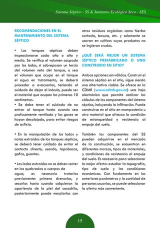 Sistema Séptico - SS & Sanitario Ecológico Seco - SES
15
RECOMENDACIONES EN EL
MANTENIMIENTO DEL SISTEMA
SÉPTICO
• Los tanques sépticos deben
inspeccionarse cada año o año y
medio. Se verifica el volumen ocupado
por los lodos, si sobrepasan un tercio
del volumen neto del tanque, o sea
el volumen que ocupa en el tanque
el agua en tratamiento, se deberá
proceder a evacuarlos, teniendo el
cuidado de dejar el inóculo, puede ser
el material que ocupan los primeros 10
centímetros.
• Se debe tener el cuidado de no
entrar al tanque hasta cuando sea
profusamente ventilado y los gases se
hayan desalojado, para evitar riesgos
de asfixia.
• En la manipulación de los lodos y
natas extraídos de los tanques sépticos,
se deberá tener cuidado de evitar el
contacto directo, usando, tapabocas,
gafas, guantes.
• Los lodos extraídos no se deben verter
en las quebradas o cuerpos de
agua; es necesario tratarlos
previamente: primero drenarlos, y
secarlos hasta cuando adquieran la
apariencia de la piel del cocodrilo,
posteriormente puede mezclarlos con
otros residuos orgánicos como hierba
cortada, basura, etc. y solamente se
usaran en cultivos cuyos productos no
se ingieran crudos.
¿QUÉ SERÁ MEJOR UN SISTEMA
SÉPTICO PREFABRICADO O UNO
CONSTRUIDO EN SITIO?
Ambas opciones son válidas. Construir el
sistema séptico en el sitio, sigue siendo
una alternativa viable. Se ofrece en la
CDMB (www.cdmb.gov.co) una hoja
electrónica que permite realizar los
cálculos de los componentes del sistema
séptico, incluyendo la infiltración. Puede
construirse en el sitio en mampostería u
otro material que ofrezca la condición
de estanqueidad y resistencia al
empuje del suelo.
También los componentes del SS
pueden adquirirse en el mercado
de la construcción, se encuentran en
diferentes marcas, tipos de materiales,
y condiciones de resistencia al empuje
del suelo. Es necesario para seleccionar
la mejor oferta: estudiar la topografía,
tipo de suelo y las condiciones
económicas. Con fundamento en los
anteriores parámetros y la cantidad de
personas usuarias, se puede seleccionar
la oferta más conveniente.
 