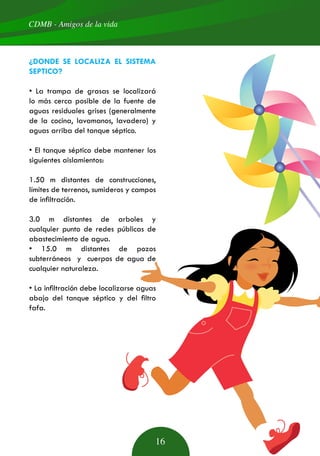 CDMB - Amigos de la vida
16
¿DONDE SE LOCALIZA EL SISTEMA
SEPTICO?
• La trampa de grasas se localizará
lo más cerca posible de la fuente de
aguas residuales grises (generalmente
de la cocina, lavamanos, lavadero) y
aguas arriba del tanque séptico.
• El tanque séptico debe mantener los
siguientes aislamientos:
1.50 m distantes de construcciones,
límites de terrenos, sumideros y campos
de infiltración.
3.0 m distantes de arboles y
cualquier punto de redes públicas de
abastecimiento de agua.
• 15.0 m distantes de pozos
subterráneos y cuerpos de agua de
cualquier naturaleza.
• La infiltración debe localizarse aguas
abajo del tanque séptico y del filtro
fafa.
 