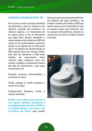 CDMB - Amigos de la vida
18
SANITARIO ECOLÓGICO SECO SES
En las áreas rurales con baja densidad
de población o para la vivienda rural
dispersa, después de considerar los
sistemas sépticos y el tratamiento de
las aguas grises in situ, la alternativa
que sigue como solución económica y
sanitariamente más viable es el SES. Así
mismo en los asentamientos precarios,
donde no se dispone de la alternativa
de la red pública de alcantarillado, el
SES aparece como una solución viable.
Más allá de considerar el SES como
medida de saneamiento, dicho
sanitario debe enfocarse como una
solución ecológica fundamental dentro
del ciclo de saneamiento, pues sigue
los principios de:
Sanidad: previene enfermedades y
promueve la salud.
Verde: protege el medio ambiente y
conserva el agua.
Productividad: Recupera, recicla y
aporta nutrientes.
El SES no es la letrina que conocimos
con aspecto apestoso, denigrante y
tecnológicamente atrasado. El SES es
un sanitario limpio y sin olores; será
el inodoro del futuro, pues cuando
todo el mundo tome conciencia de hacer
uso eficiente del agua potable, y de
producir comida para todos, el SES que
aporta abono para la agricultura y que
no requiere agua para funcionar, que
no requiere alcantarillado, entonces se
volverá de uso común en todas nuestras
viviendas.
 