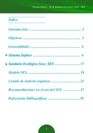 Sistema Séptico - SS & Sanitario Ecológico Seco - SES
1
Indice
Introducción .......................................................... 2
Objetivos ................................................................ 3
Generalidades ....................................................... 4
Sistema Séptico ..................................................... 6
Sanitario Ecológico Seco SES ............................ 17
Modelo SES .......................................................... 19
Listado de materia orgánica ................................ 22
Recomendaciones en el uso del SES ................... 27
Referencias bibliográficas ................................... 30
 